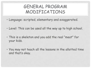 General Program ModificationsLanguage: scripted, elementary and exaggerated.Level: This can be used all the way up to high school.This is a skeleton and you add the real “meat” for your kids.You may not teach all the lessons in the allotted time and that’s okay. 