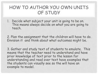 How to author you own units of studyDecide what subject your unit is going to be on.  This means always decide on what you are going to teach. 2. Plan the assignment that the children will have to do.  Envision it  and think about what outcomes might be.  3. Gather and study text of students to emulate.  This means that the teacher need to understand and have prior knowledge of text prior to the lesson for understanding and read over text have examples that the students can visually see so the will have an example to model.  
