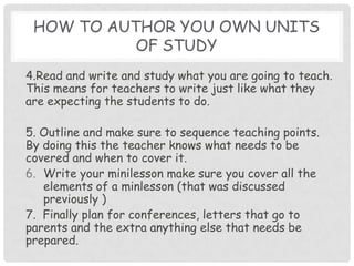 How to author you own units of study4.Read and write and study what you are going to teach.  This means for teachers to write just like what they are expecting the students to do.  5. Outline and make sure to sequence teaching points.  By doing this the teacher knows what needs to be covered and when to cover it. Write your minilesson make sure you cover all the elements of a minlesson (that was discussed previously )7.  Finally plan for conferences, letters that go to parents and the extra anything else that needs be prepared.  