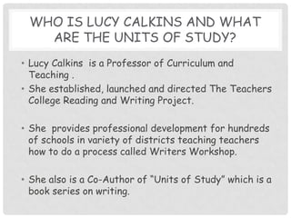 who is Lucy Calkins and what are the units of study?Lucy Calkins  is a Professor of Curriculum and Teaching .She established, launched and directed The Teachers College Reading and Writing Project.She  provides professional development for hundreds of schools in variety of districts teaching teachers how to do a process called Writers Workshop.She also is a Co-Author of “Units of Study” which is a book series on writing.  