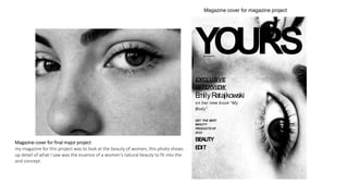 YOURS
EXCLUSIVE
INTERVIEW
E
milyR
atajkowski
on her new book “My
Body”
GET THE BEST
BEAUTY
PRODUCTS OF
2023
BE
AUTY
E
DIT
SEPTEMBER
23
Magazine cover for magazine project
Magazine cover for final major project
my magazine for this project was to look at the beauty of women, this photo shows
up detail of what I saw was the essence of a women's natural beauty to fit into the
and concept.
 