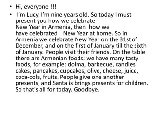 • Hi, everyone !!!
• I’m Lucy. I’m nine years old. So today I must
present you how we celebrate
New Year in Armenia, then how we
have celebrated New Year at home. So in
Armenia we celebrate New Year on the 31stof
December, and on the first of January till the sixth
of January. People visit their friends. On the table
there are Armenian foods: we have many tasty
foods, for example: dolma, barbecue, candies,
cakes, pancakes, cupcakes, olive, cheese, juice,
coca-cola, fruits. People give one another
presents, and Santa is brings presents for children.
So that's all for today. Goodbye.
 