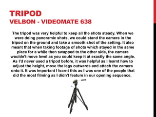 TRIPOD
VELBON - VIDEOMATE 638
The tripod was very helpful to keep all the shots steady. When we
were doing panoramic shots, we could stand the camera in the
tripod on the ground and take a smooth shot of the setting. It also
meant that when taking footage of shots which stayed in the same
place for a while then swapped to the other side, the camera
wouldn't move level as you could keep it at exactly the same angle.
As I'd never used a tripod before, it was helpful as I learnt how to
adjust the height, move the legs outwards and attach the camera
onto it. It was important I learnt this as I was one of the people that
did the most filming as I didn't feature in our opening sequence.
 