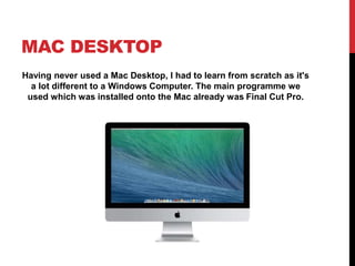 MAC DESKTOP
Having never used a Mac Desktop, I had to learn from scratch as it's
a lot different to a Windows Computer. The main programme we
used which was installed onto the Mac already was Final Cut Pro.
 