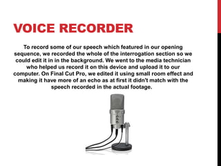 VOICE RECORDER
To record some of our speech which featured in our opening
sequence, we recorded the whole of the interrogation section so we
could edit it in in the background. We went to the media technician
who helped us record it on this device and upload it to our
computer. On Final Cut Pro, we edited it using small room effect and
making it have more of an echo as at first it didn't match with the
speech recorded in the actual footage.
 