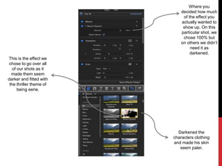 Where you
decided how much
of the effect you
actually wanted to
show up. On this
particular shot, we
chose 100% but
on others we didn’t
need it as
darkened.
This is the effect we
chose to go over all
of our shots as it
made them seem
darker and fitted with
the thriller theme of
being eerie.
Darkened the
characters clothing
and made his skin
seem paler.
 