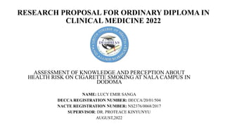 RESEARCH PROPOSAL FOR ORDINARY DIPLOMA IN
CLINICAL MEDICINE 2022
ASSESSMENT OF KNOWLEDGE AND PERCEPTION ABOUT
HEALTH RISK ON CIGARETTE SMOKING AT NALA CAMPUS IN
DODOMA
NAME: LUCY EMIR SANGA
DECCA REGISTRATION NUMBER: DECCA/20/01/504
NACTE REGISTRATION NUMBER: NS2376/0068/2017
SUPERVISOR: DR. PROTEACE KINYUNYU
AUGUST,2022
 