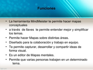 Funciones
• La herramienta MindMeister te permite hacer mapas
conceptuales
• a través de llaves te permite entender mejor y simplificar
los temas.
• Permite hacer Mapas sobre distintas áreas.
• Diseñado para la colaboraciòn y trabajo en equipo.
• Te permite capturar, desarrollar y compartir ideas de
forma visual.
• Es un editor de Mapas mentales.
• Permite que varias personas trabajen en un determinado
tema.
 