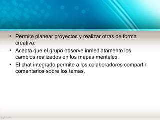 • Permite planear proyectos y realizar otras de forma
creativa.
• Acepta que el grupo observe inmediatamente los
cambios realizados en los mapas mentales.
• El chat integrado permite a los colaboradores compartir
comentarios sobre los temas.
 