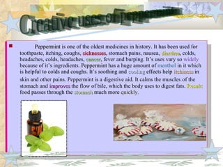 Peppermint  is one of the oldest medicines in history. It has been used for toothpaste, itching, coughs,  sicknesses , stomach pains, nausea,  diarrhea ,  colds, headaches, colds, headaches,  cancer ,  fever and burping. It’s uses vary so  widely  because of it’s ingredients.  Peppermint  has a huge amount of  menthol  in it which is helpful to colds and coughs. It’s soothing and  cooling   effects help  itchiness  in skin and other pains. Peppermint is a digestive aid. It calms the muscles   of the stomach and  improves  the flow of bile, which the body uses to digest fats.  Result:  food passes through the  stomach  much more  quickly. Creative uses of peppermint 