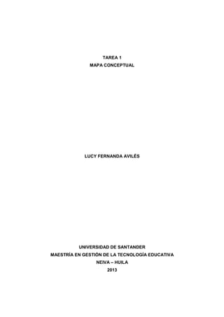 TAREA 1
MAPA CONCEPTUAL
LUCY FERNANDA AVILÉS
UNIVERSIDAD DE SANTANDER
MAESTRÍA EN GESTIÓN DE LA TECNOLOGÍA EDUCATIVA
NEIVA – HUILA
2013
 