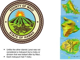 • Unlike the other islands Lanai was not
considered a mokupuni but a moku or
division that was looked after by Maui.
• Eac...