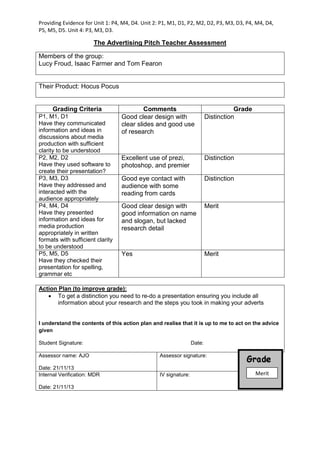Providing Evidence for Unit 1: P4, M4, D4. Unit 2: P1, M1, D1, P2, M2, D2, P3, M3, D3, P4, M4, D4,
P5, M5, D5. Unit 4: P3, M3, D3.
The Advertising Pitch Teacher Assessment
Their Product: Hocus Pocus
Grading Criteria Comments Grade
P1, M1, D1
Have they communicated
information and ideas in
discussions about media
production with sufficient
clarity to be understood
Good clear design with
clear slides and good use
of research
Distinction
P2, M2, D2
Have they used software to
create their presentation?
Excellent use of prezi,
photoshop, and premier
Distinction
P3, M3, D3
Have they addressed and
interacted with the
audience appropriately
Good eye contact with
audience with some
reading from cards
Distinction
P4, M4, D4
Have they presented
information and ideas for
media production
appropriately in written
formats with sufficient clarity
to be understood
Good clear design with
good information on name
and slogan, but lacked
research detail
Merit
P5, M5, D5
Have they checked their
presentation for spelling,
grammar etc
Yes Merit
Action Plan (to improve grade):
 To get a distinction you need to re-do a presentation ensuring you include all
information about your research and the steps you took in making your adverts
I understand the contents of this action plan and realise that it is up to me to act on the advice
given
Student Signature: Date:
Assessor name: AJO
Date: 21/11/13
Assessor signature:
Internal Verification: MDR
Date: 21/11/13
IV signature:
Members of the group:
Lucy Froud, Isaac Farmer and Tom Fearon
Merit
 