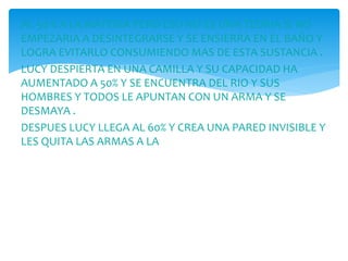 AL 50 % A LA MATERIA PERO ESO NO ES UNA TEORIA SI NO
EMPEZARIA A DESINTEGRARSE Y SE ENSIERRA EN EL BAÑO Y
LOGRA EVITARLO CONSUMIENDO MAS DE ESTA SUSTANCIA .
LUCY DESPIERTA EN UNA CAMILLA Y SU CAPACIDAD HA
AUMENTADO A 50% Y SE ENCUENTRA DEL RIO Y SUS
HOMBRES Y TODOS LE APUNTAN CON UN ARMA Y SE
DESMAYA .
DESPUES LUCY LLEGA AL 60% Y CREA UNA PARED INVISIBLE Y
LES QUITA LAS ARMAS A LA
 