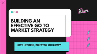BUILDING AN
EFFECTIVE GO TO
MARKET STRATEGY
LUCY HESKINS, DIRECTOR OH BLIMEY
 