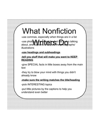 What Nonfiction
Writers Do
-use commas, especially when things are in a list
-use photographs to match what the text is talking
about, and captions to explain the photographs/
illustrations
-use headings and subheadings
-tell you stuff that will make you want to KEEP
READING
-give SPECIAL facts in little boxes away from the main
text
-they try to blow your mind with things you didn't
already know
-make sure the writing matches the title/heading
-pick INTERESTING topics
-put little pictures by the captions to help you
understand even better
 