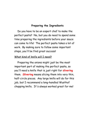 Preparing the Ingredients
Do you have to be an expert chef to make the
perfect pasta? No, but you do need to spend some
time preparing the ingredients before your sauce
can come to life! The perfect pasta takes a lot of
work. By making sure to follow some important
steps, you'll be find great success!
What kind of knife will I need?
Preparing the onions might just be the most
important part of making the perfect pasta, so
you'll need a knife that is just right for slivering
them. Slivering means slicing them into very thin,
half-circle pieces. Any large knife will do for this
job, but I recommend a long-handled Wusthof
chopping knife. It's always worked great for me!
 