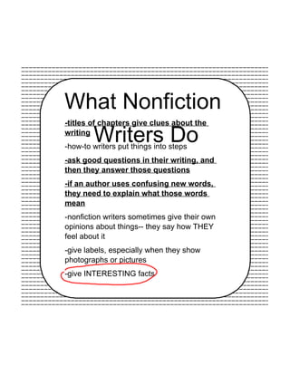 What Nonfiction
Writers Do
-titles of chapters give clues about the
writing
-how-to writers put things into steps
-ask good questions in their writing, and
then they answer those questions
-if an author uses confusing new words,
they need to explain what those words
mean
-nonfiction writers sometimes give their own
opinions about things-- they say how THEY
feel about it
-give labels, especially when they show
photographs or pictures
-give INTERESTING facts
 