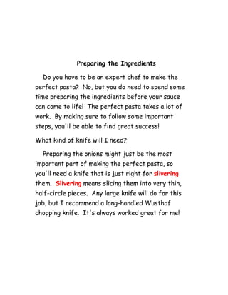 Preparing the Ingredients
Do you have to be an expert chef to make the
perfect pasta? No, but you do need to spend some
time preparing the ingredients before your sauce
can come to life! The perfect pasta takes a lot of
work. By making sure to follow some important
steps, you'll be able to find great success!
What kind of knife will I need?
Preparing the onions might just be the most
important part of making the perfect pasta, so
you'll need a knife that is just right for slivering
them. Slivering means slicing them into very thin,
half-circle pieces. Any large knife will do for this
job, but I recommend a long-handled Wusthof
chopping knife. It's always worked great for me!
 
