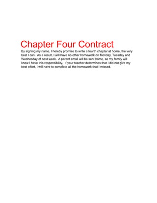 Chapter Four Contract
By signing my name, I hereby promise to write a fourth chapter at home, the very
best I can. As a result, I will have no other homework on Monday, Tuesday and
Wednesday of next week. A parent email will be sent home, so my family will
know I have this responsibility. If your teacher determines that I did not give my
best effort, I will have to complete all the homework that I missed.
 