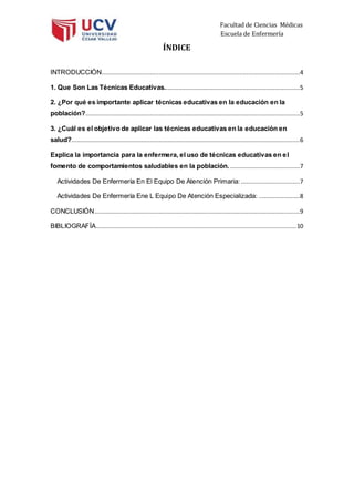 Facultad de Ciencias Médicas
Escuela de Enfermería
ÍNDICE
INTRODUCCIÓN...............................................................................................................4
1. Que Son Las Técnicas Educativas............................................................................5
2. ¿Por qué es importante aplicar técnicas educativas en la educación en la
población?........................................................................................................................5
3. ¿Cuál es el objetivo de aplicar las técnicas educativas en la educación en
salud?................................................................................................................................6
Explica la importancia para la enfermera, el uso de técnicas educativas en el
fomento de comportamientos saludables en la población. .......................................7
Actividades De Enfermería En El Equipo De Atención Primaria: .................................7
Actividades De Enfermería Ene L Equipo De Atención Especializada: .......................8
CONCLUSIÓN...................................................................................................................9
BIBLIOGRAFÍA................................................................................................................10
 