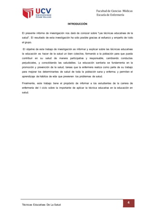 Facultad de Ciencias Médicas
Escuela de Enfermería
Técnicas Educativas De La Salud
4
INTRODUCCIÓN
El presente informe de investigación nos dará de conocer sobre “Las técnicas educativas de la
salud”. El resultado de esta investigación ha sido posible gracias al esfuerzo y empeño de todo
el grupo.
El objetivo de este trabajo de investigación es informar y explicar sobre las técnicas educativas
la educación es hacer de la salud un bien colectivo, formando a la población para que pueda
contribuir en su salud de manera participativa y responsable, cambiando conductas
perjudiciales, y consolidando las saludables. La educación sanitaria se fundamenta en la
promoción y prevención de la salud, tareas que la enfermera realiza como parte de su trabajo
para mejorar los determinantes de salud de toda la población sana y enferma; y permiten el
aprendizaje de hábitos de vida que previenen los problemas de salud.
Finalmente, este trabajo tiene el propósito de informar a los estudiantes de la carrera de
enfermería del I ciclo sobre la importante de aplicar la técnica educativa en la educación en
salud.
 