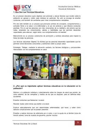 Facultad de Ciencias Médicas
Escuela de Enfermería
Técnicas Educativas De La Salud
5
1. Que Son Las Técnicas Educativas.
Es un proceso educativo cuyos objetivos son promover y educar factores que inciden sobre la
población en general y sobre cada individuo en particular. No solo se encarga de enseñar
conductas, sino también de cambiarlas para crear comportamientos saludables.
Por otro lado también es un proceso que promueve cambios de conceptos, comportamientos y
actitudes frente a la salud, a la enfermedad y al uso de servicios y que refuerza conductas
positivas. Por el cual las personas son más conscientes de su realidad y del entorno que les
rodea, ampliando los conocimientos, valores y habilidades que les permitan desarrollar
capacidades para adecuar, según éstos, sus comportamientos a la realidad.
Básicamente es un proceso constructivo de promoción y cambios educativos para mejorar la
Salud de todas las personas.
Las técnicas educativas Objetivo: Es facilitar que las personas desarrollen capacidades que les
permitan tomar decisiones conscientes y autónomas sobre su propia salud.
Estrategia: Trabajar, mediante la educación sanitaria, los factores biológicos y psicosociales
relacionados con los comportamientos en salud.
2. ¿Por qué es importante aplicar técnicas educativas en la educación en la
población?
Informar a la población individual y colectivamente sobre los riesgos de salud que existen, de
cómo evitarlos, de las campañas y medios de los que se disponen; para en definitiva evitar
accidentes.
Enseñar conductas que favorezcan la salud.
Resolver dudas sobre temas que atañen a la salud.
Explicar adecuadamente qué son determinadas enfermedades, qué hacer, y saber cómo
detectar complicaciones que se puedan presentar.
Enseñar a realizar técnicas de enfermería por sí solos o con la ayuda de un familiar (toma de
tensión arterial, toma de muestra de glucemia, pinchar insulina.
 
