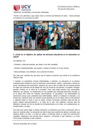Facultad de Ciencias Médicas
Escuela de Enfermería
Técnicas Educativas De La Salud
6
Desarrollar las aptitudes y los recursos individuales.
Formar a las personas a que sepan crear un entorno que favorezca la salud. - Hacer partícipe
a la persona en su proceso de salud.
3. ¿Cuál es el objetivo de aplicar las técnicas educativas en la educación en
salud?
Los objetivos son:
- Favorecer conductas positivas que dirijan a una vida saludable.
- Cambios medioambientales que ayuden a mejorar el entorno en el que vivimos.
- Hacer partícipes a los individuos de su proceso de Salud.
Con todo esto, también hay que decir que el impacto económico que existe en la sanidad se
reduciría algo.
Y también se prevendrían muchas enfermedades y cánceres. La educación es el proceso
multidireccional mediante el cual se transmiten conocimientos, valores, costumbres y formas de
actuar. Estudiando esta explicación, podemos ver, que si esto se aplica de una manera positiva
en todas las conductas de las etapas del ciclo de la vida de una persona, se pueden conseguir
grandes cambios en la salud de la sociedad. Pues cada etapa requiere unas necesidades
diferentes, por ejemplo: un adolescente es muy probable que mantenga relaciones sexuales, si
se le educa bien sobre los métodos anticonceptivos, la sexualidad y las enfermedades de
transmisión sexual; pues prevendrá esas enfermedades, evitará un embarazo no deseado, y se
sentirá bien sabiendo tener una relación sexual decidida por él con afecto hacia la otra persona
y sabiendo elegir no hacer lo que no quiera. Existen numerosas actitudes sobre las que se
puede trabajar educacionalmente a lo largo de la vida. Con objetivos comunes pero de
diferentes maneras se han de abordar los comportamientos en la niñez, en la adolescencia, en
la edad adulta y la vejez.
Con todo esto quiero llegar a intentar demostrar la importancia que tiene la educación para la
salud en nuestras vidas. La educación es toda la base que sustenta los valores y actitudes, que
tenemos frente a la vida, y si ésta es sólida y construida sobre un marco de conocimiento
saludable, lograremos una armonía física, psíquica y emocional a nivel individual y un buen
clima social y ambiental a nivel colectivo.
 