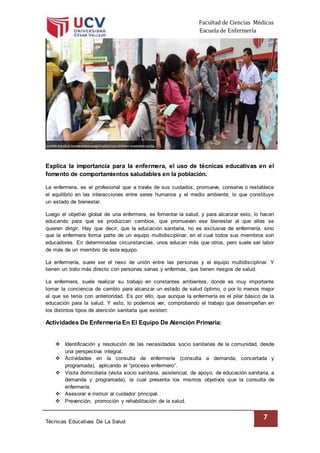 Facultad de Ciencias Médicas
Escuela de Enfermería
Técnicas Educativas De La Salud
7
Explica la importancia para la enfermera, el uso de técnicas educativas en el
fomento de comportamientos saludables en la población.
La enfermera, es el profesional que a través de sus cuidados, promueve, conserva o restablece
el equilibrio en las interacciones entre seres humanos y el medio ambiente, lo que constituye
un estado de bienestar.
Luego el objetivo global de una enfermera, es fomentar la salud, y para alcanzar esto, lo hacen
educando para que se produzcan cambios, que promuevan ese bienestar al que ellas se
quieren dirigir. Hay que decir, que la educación sanitaria, no es exclusiva de enfermería, sino
que la enfermera forma parte de un equipo multidisciplinar, en el cual todos sus miembros son
educadores. En determinadas circunstancias, unos educan más que otros, pero suele ser labor
de más de un miembro de este equipo.
La enfermería, suele ser el nexo de unión entre las personas y el equipo multidisciplinar. Y
tienen un trato más directo con personas sanas y enfermas, que tienen riesgos de salud.
La enfermera, suele realizar su trabajo en constantes ambientes, donde es muy importante
tomar la conciencia de cambio para alcanzar un estado de salud óptimo, o por lo menos mejor
al que se tenía con anterioridad. Es por ello, que aunque la enfermería es el pilar básico de la
educación para la salud. Y esto, lo podemos ver, comprobando el trabajo que desempeñan en
los distintos tipos de atención sanitaria que existen:
Actividades De Enfermería En El Equipo De Atención Primaria:
 Identificación y resolución de las necesidades socio sanitarias de la comunidad, desde
una perspectiva integral.
 Actividades en la consulta de enfermería (consulta a demanda, concertada y
programada), aplicando el “proceso enfermero”.
 Visita domiciliaria (visita socio sanitaria, asistencial, de apoyo, de educación sanitaria, a
demanda y programada), la cual presenta los mismos objetivos que la consulta de
enfermería.
 Asesorar e instruir al cuidador principal.
 Prevención, promoción y rehabilitación de la salud.
 