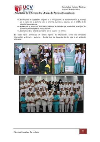 Facultad de Ciencias Médicas
Escuela de Enfermería
Técnicas Educativas De La Salud
8
Actividades De Enfermería Ene L Equipo De Atención Especializada:
 Realización de actividades dirigidas a la recuperación, al mantenimiento o al alcance
de la salud de la persona sana o enferma, durante su estancia en el ámbito de la
atención especializada.
 Prevención y promoción de la salud mediante actividades que se incluyen en el plan de
cuidados personalizado e individualizado.
 Comunicación y relación constante con el usuario y la familia.
En todas estas actividades de ambos lugares de intervención, existe una constante
interrelación enfermera - paciente - familia, que se desarrolla dando lugar a un ambiente
educativo.
 