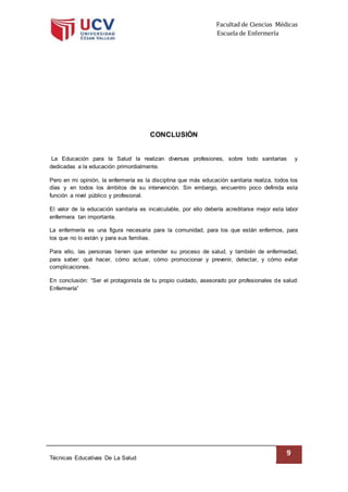 Facultad de Ciencias Médicas
Escuela de Enfermería
Técnicas Educativas De La Salud
9
CONCLUSIÓN
La Educación para la Salud la realizan diversas profesiones, sobre todo sanitarias y
dedicadas a la educación primordialmente.
Pero en mi opinión, la enfermería es la disciplina que más educación sanitaria realiza, todos los
días y en todos los ámbitos de su intervención. Sin embargo, encuentro poco definida esta
función a nivel público y profesional.
El valor de la educación sanitaria es incalculable, por ello debería acreditarse mejor esta labor
enfermera tan importante.
La enfermería es una figura necesaria para la comunidad, para los que están enfermos, para
los que no lo están y para sus familias.
Para ello, las personas tienen que entender su proceso de salud, y también de enfermedad,
para saber: qué hacer, cómo actuar, cómo promocionar y prevenir, detectar, y cómo evitar
complicaciones.
En conclusión: “Ser el protagonista de tu propio cuidado, asesorado por profesionales de salud:
Enfermería”
 