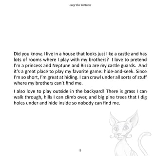 Lucy the Tortoise




Did you know, I live in a house that looks just like a castle and has
lots of rooms where I play with my brothers? I love to pretend
I’m a princess and Neptune and Rizzo are my castle guards. And
it’s a great place to play my favorite game: hide-and-seek. Since
I’m so short, I’m great at hiding. I can crawl under all sorts of stuff
where my brothers can’t find me.
I also love to play outside in the backyard! There is grass I can
walk through, hills I can climb over, and big pine trees that I dig
holes under and hide inside so nobody can find me.




                                    5
 