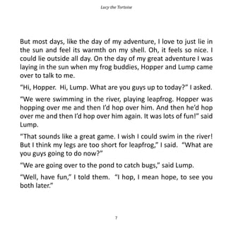 Lucy the Tortoise




But most days, like the day of my adventure, I love to just lie in
the sun and feel its warmth on my shell. Oh, it feels so nice. I
could lie outside all day. On the day of my great adventure I was
laying in the sun when my frog buddies, Hopper and Lump came
over to talk to me.
“Hi, Hopper. Hi, Lump. What are you guys up to today?” I asked.
“We were swimming in the river, playing leapfrog. Hopper was
hopping over me and then I’d hop over him. And then he’d hop
over me and then I’d hop over him again. It was lots of fun!” said
Lump.
“That sounds like a great game. I wish I could swim in the river!
But I think my legs are too short for leapfrog,” I said. “What are
you guys going to do now?”
“We are going over to the pond to catch bugs,” said Lump.
“Well, have fun,” I told them. “I hop, I mean hope, to see you
both later.”



                                  7
 
