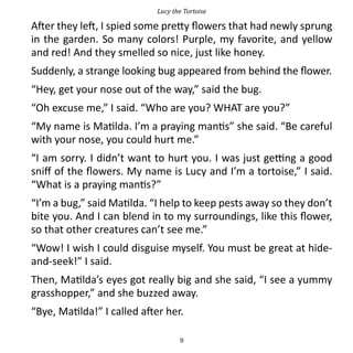 Lucy the Tortoise

After they left, I spied some pretty flowers that had newly sprung
in the garden. So many colors! Purple, my favorite, and yellow
and red! And they smelled so nice, just like honey.
Suddenly, a strange looking bug appeared from behind the flower.
“Hey, get your nose out of the way,” said the bug.
“Oh excuse me,” I said. “Who are you? WHAT are you?”
“My name is Matilda. I’m a praying mantis” she said. “Be careful
with your nose, you could hurt me.”
“I am sorry. I didn’t want to hurt you. I was just getting a good
sniff of the flowers. My name is Lucy and I’m a tortoise,” I said.
“What is a praying mantis?”
“I’m a bug,” said Matilda. “I help to keep pests away so they don’t
bite you. And I can blend in to my surroundings, like this flower,
so that other creatures can’t see me.”
“Wow! I wish I could disguise myself. You must be great at hide-
and-seek!” I said.
Then, Matilda’s eyes got really big and she said, “I see a yummy
grasshopper,” and she buzzed away.
“Bye, Matilda!” I called after her.

                                   9
 