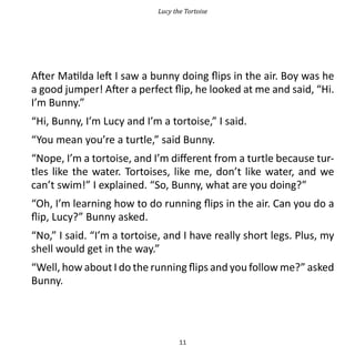 Lucy the Tortoise




After Matilda left I saw a bunny doing flips in the air. Boy was he
a good jumper! After a perfect flip, he looked at me and said, “Hi.
I’m Bunny.”
“Hi, Bunny, I’m Lucy and I’m a tortoise,” I said.
“You mean you’re a turtle,” said Bunny.
“Nope, I’m a tortoise, and I’m different from a turtle because tur-
tles like the water. Tortoises, like me, don’t like water, and we
can’t swim!” I explained. “So, Bunny, what are you doing?”
“Oh, I’m learning how to do running flips in the air. Can you do a
flip, Lucy?” Bunny asked.
“No,” I said. “I’m a tortoise, and I have really short legs. Plus, my
shell would get in the way.”
“Well, how about I do the running flips and you follow me?” asked
Bunny.




                                   11
 