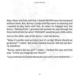 Lucy the Tortoise




Now, Mom and Dad said that I should NEVER leave the backyard
without them. But, Bunny’s jumps and flips were so amazing and
I wanted to play more with him. So when he hopped over the
fence, I followed him. I grunted and pushed my way through the
fence behind him for what I THOUGHT would be just a little while.
Just on the other side of the fence, I met the bunny.
“Wow, it’s pretty neat out here, but it’s so big! Where should we
go Bunny?” I asked. But when I looked around I did not see Bun-
ny anywhere.
“Bunny, where did you go?” I asked. I looked this way and that
way. “Is that you hopping over there?”
“Lucy continues to look for Bunny but just can’t seem to find him…”




                                   13
 