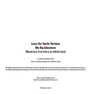 Lucy the Turtle Tortoise
                                      My Big Adventure
                             (Based on a true story, as told by Lucy)

                                              by Sheila Rockley, PhD
                                    Cover and Book Design by: Taillefer Long


All rights reserved. No part of this book may be reproduced in any form by any electronic or mechanical means in-
cluding photocopying, recording, or information storage and retrieval without permission in writing from the author.



                                          www.LucytheTortoise.com
                                        Email: Lucy@Lucythetortoise.com



                                                 Printed in U.S.A
 