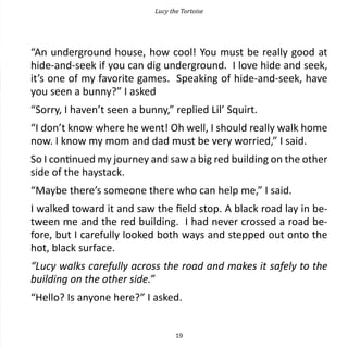 Lucy the Tortoise




“An underground house, how cool! You must be really good at
hide-and-seek if you can dig underground. I love hide and seek,
it’s one of my favorite games. Speaking of hide-and-seek, have
you seen a bunny?” I asked
“Sorry, I haven’t seen a bunny,” replied Lil’ Squirt.
“I don’t know where he went! Oh well, I should really walk home
now. I know my mom and dad must be very worried,” I said.
So I continued my journey and saw a big red building on the other
side of the haystack.
“Maybe there’s someone there who can help me,” I said.
I walked toward it and saw the field stop. A black road lay in be-
tween me and the red building. I had never crossed a road be-
fore, but I carefully looked both ways and stepped out onto the
hot, black surface.
“Lucy walks carefully across the road and makes it safely to the
building on the other side.”
“Hello? Is anyone here?” I asked.


                                    19
 