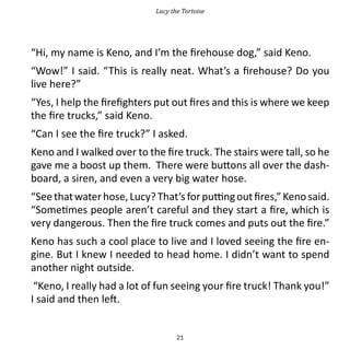 Lucy the Tortoise




“Hi, my name is Keno, and I’m the firehouse dog,” said Keno.
“Wow!” I said. “This is really neat. What’s a firehouse? Do you
live here?”
“Yes, I help the firefighters put out fires and this is where we keep
the fire trucks,” said Keno.
“Can I see the fire truck?” I asked.
Keno and I walked over to the fire truck. The stairs were tall, so he
gave me a boost up them. There were buttons all over the dash-
board, a siren, and even a very big water hose.
“See that water hose, Lucy? That’s for putting out fires,” Keno said.
“Sometimes people aren’t careful and they start a fire, which is
very dangerous. Then the fire truck comes and puts out the fire.”
Keno has such a cool place to live and I loved seeing the fire en-
gine. But I knew I needed to head home. I didn’t want to spend
another night outside.
 “Keno, I really had a lot of fun seeing your fire truck! Thank you!”
I said and then left.


                                   21
 