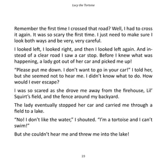 Lucy the Tortoise




Remember the first time I crossed that road? Well, I had to cross
it again. It was so scary the first time. I just need to make sure I
look both ways and be very, very careful.
I looked left, I looked right, and then I looked left again. And in-
stead of a clear road I saw a car stop. Before I knew what was
happening, a lady got out of her car and picked me up!
“Please put me down. I don’t want to go in your car!” I told her,
but she seemed not to hear me. I didn’t know what to do. How
would I ever escape?
I was so scared as she drove me away from the firehouse, Lil’
Squirt’s field, and the fence around my backyard.
The lady eventually stopped her car and carried me through a
field to a lake.
“No! I don’t like the water,” I shouted. “I’m a tortoise and I can’t
swim!”
But she couldn’t hear me and threw me into the lake!



                                   23
 
