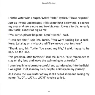 Lucy the Tortoise




I hit the water with a huge SPLASH! “Help!” I yelled. “Please help me!”
Just as I went underwater, I felt something below me. I opened
my eyes and saw a nose and two big eyes. It was a turtle. A really
BIG turtle, almost as big as me.
“Mr. Turtle, please help me. I can’t swim,” I said.
“I can see that,” said Mr. Turtle. “You were sinking like a rock!
Here, just stay on my back and I’ll swim you over to shore.”
“Thank you, Mr. Turtle. You saved my life,” I said, happy to be
back on the land.
“No problem, little tortoise,” said Mr. Turtle. “Just remember to
stay on dry land and leave the swimming to us turtles.”
I promised him to be more careful and wandered up into the field.
I was glad I met so many nice, helpful animals on my journey.
As I shook the lake water off my shell I heard someone calling my
name. “LUCY… LUCY…. LUCY!” A voice called.



                                    25
 