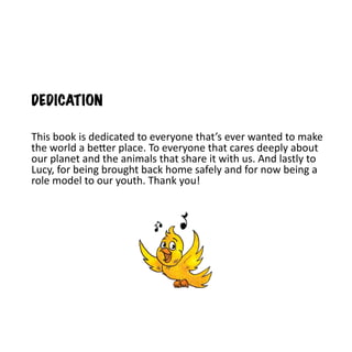DEDICATION

This book is dedicated to everyone that’s ever wanted to make
the world a better place. To everyone that cares deeply about
our planet and the animals that share it with us. And lastly to
Lucy, for being brought back home safely and for now being a
role model to our youth. Thank you!
 