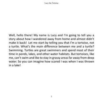 Lucy the Tortoise




Well, hello there! My name is Lucy and I’m going to tell you a
story about how I wandered away from home and almost didn’t
make it back! Let me start by telling you that I’m a tortoise, not
a turtle. What’s the main difference between me and a turtle?
Swimming. Turtles are great swimmers and spend most of their
time in ponds, lakes, and other water habitats. But tortoises, like
me, can’t swim and like to stay in grassy areas far away from deep
water. So you can imagine how scared I was when I was thrown
in a lake!




                                   1
 