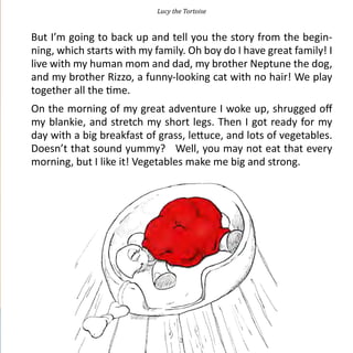 Lucy the Tortoise


But I’m going to back up and tell you the story from the begin-
ning, which starts with my family. Oh boy do I have great family! I
live with my human mom and dad, my brother Neptune the dog,
and my brother Rizzo, a funny-looking cat with no hair! We play
together all the time.
On the morning of my great adventure I woke up, shrugged off
my blankie, and stretch my short legs. Then I got ready for my
day with a big breakfast of grass, lettuce, and lots of vegetables.
Doesn’t that sound yummy? Well, you may not eat that every
morning, but I like it! Vegetables make me big and strong.




                                   3
 