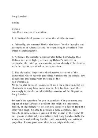 Lucy Lawless
Benito
Cereno
has three sources of narration:
1. A limited third person narration that divides in two:
a. Primarily, the narrator limits him/herself to the thoughts and
perceptions of Amasa Delano, so everything is described from
Delano's persepective.
b. At times, the narrator demonstrates fuller knowledge than
Delano has, even lightly criticizing Delano's naivete: in
particular, the third person narrator seems already to be familiar
with the events described in the deposition.
2. The objective, impersonal third person narration of the
deposition, which records (an edited version of) the official law
documents associated with the case of the
San Dominick.
No particular narrator is associated with the deposition, but it's
obviously coming from some source. Just for fun, I call the
seemingly invisible, un-identifiable narrator of the Deposition
Lucy Lawless.
So here's the question for you to consider: Can you name any
aspect of Lucy Lawless's account that might be inaccurate,
biased, or incomplete? If so, can you identify a person from the
story who might be able to provide a more complete, less
biased, or more accurate version of that aspect of the story? If
not, please explain why you believe that Lucy Lawless tells the
whole truth and nothing but the truth, accurately and without
prejudice. Please post your ideas in an original thread,
 