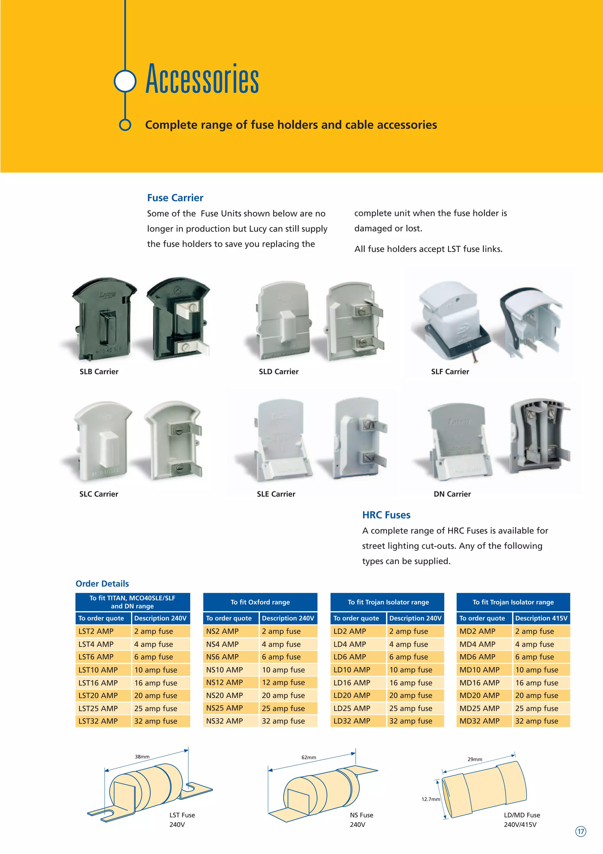 Fuse Carrier
Some of the Fuse Units shown below are no
longer in production but Lucy can still supply
the fuse holders to save you replacing the
complete unit when the fuse holder is
damaged or lost.
All fuse holders accept LST fuse links.
SLB Carrier SLD Carrier
DN Carrier
HRC Fuses
A complete range of HRC Fuses is available for
street lighting cut-outs. Any of the following
types can be supplied.
38mm 62mm 29mm
12.7mm
LST Fuse
240V
NS Fuse
240V
LD/MD Fuse
240V/415V
Order Details
To order quote Description 240V
NS2 AMP 2 amp fuse
NS4 AMP 4 amp fuse
NS6 AMP 6 amp fuse
NS10 AMP 10 amp fuse
NS12 AMP 12 amp fuse
NS20 AMP
NS25 AMP
NS32 AMP
20 amp fuse
25 amp fuse
32 amp fuse
To order quote Description 240V
LST2 AMP 2 amp fuse
LST4 AMP 4 amp fuse
LST6 AMP 6 amp fuse
LST16 AMP 16 amp fuse
LST20 AMP 20 amp fuse
LST25 AMP 25 amp fuse
LST32 AMP 32 amp fuse
LST10 AMP 10 amp fuse
To fit TITAN, MCO40SLE/SLF
and DN range
To fit Oxford range
To order quote Description 415V
MD2 AMP 2 amp fuse
MD4 AMP 4 amp fuse
MD6 AMP 6 amp fuse
MD10 AMP 10 amp fuse
MD16 AMP 16 amp fuse
MD20 AMP 20 amp fuse
MD25 AMP 25 amp fuse
MD32 AMP 32 amp fuse
To order quote Description 240V
LD2 AMP 2 amp fuse
LD4 AMP 4 amp fuse
LD6 AMP 6 amp fuse
LD10 AMP 10 amp fuse
LD16 AMP 16 amp fuse
LD20 AMP 20 amp fuse
LD25 AMP 25 amp fuse
LD32 AMP 32 amp fuse
To fit Trojan Isolator range
SLE CarrierSLC Carrier
To fit Trojan Isolator range
Accessories
Complete range of fuse holders and cable accessories
SLF Carrier
17
WWW.CABLEJOINTS.CO.UK
THORNE & DERRICK UK
TEL 0044 191 490 1547 FAX 0044 477 5371
TEL 0044 117 977 4647 FAX 0044 977 5582
WWW.THORNEANDDERRICK.CO.UK