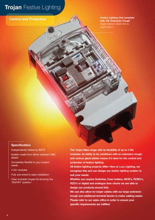 Trojan Festive Lighting
Control and Protection
The Trojan Maxi range with its flexibility of up to 4 Din
modules, its ability to be combined with an extension trough
and various gland plates means it's ideal for the control and
protection of festive lighting.
All festive lighting projects differ. Here at Lucy Lighting, we
recognise this and can design any festive lighting isolator to
suit your needs.
Whether you require Switches, Fuse holders, MCB's, RCBO's,
RCD's or digital and analogue time clocks we are able to
design our products around this.
We can also allow for larger cables with our large extension
trough and additional terminal blocks to make cabling easier.
Please refer to our sales office in order to ensure your
specific requirements are fulfilled.
Specification
Independently tested by BSTS
Isolator made from flame retardant ABS
plastic
Completely flexible to your project
needs
4 Din modules
Fully pre-wired to ease installation
Clear lockable hinged lid showing the
‘ON/OFF’ position
Festive Lighting Unit complete
with ‘EA’ Extension Trough
Height 262mm Width 94mm
Depth 93mm
8
 