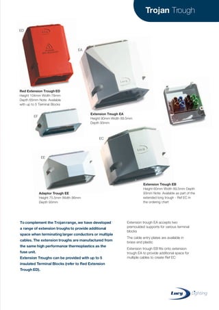Trojan Trough
Extension trough EA accepts two
premoulded supports for various terminal
blocks
The cable entry plates are available in
brass and plastic
Extension trough EB fits onto extension
trough EA to provide additional space for
multiple cables to create Ref EC
To complement the Trojanrange, we have developed
a range of extension troughs to provide additional
space when terminating larger conductors or multiple
cables. The extension troughs are manufactured from
the same high performance thermoplastics as the
fuse unit.
Extension Troughs can be provided with up to 5
insulated Terminal Blocks (refer to Red Extension
Trough ED).
Red Extension Trough ED
Height 104mm Width 78mm
Depth 65mm Note: Available
with up to 5 Terminal Blocks
Extension Trough EA
Height 90mm Width 89.5mm
Depth 93mm
Extension Trough EB
Height 60mm Width 89.5mm Depth
93mm Note: Available as part of the
extended long trough - Ref EC in
the ordering chart
Adaptor Trough EE
Height 75.5mm Width 86mm
Depth 93mm
ED
EA
EC
EF
EE
CABLE JOINTS, CABLE TERMINATIONS, CABLE GLANDS, CABLE CLEATS
FEEDER PILLARS, FUSE LINKS, ARC FLASH, CABLE ROLLERS, CUT-OUTS
11KV 33KV CABLE JOINTS & CABLE TERMINATIONS
FURSE EARTHING
www.cablejoints.co.uk
Thorne and Derrick UK
Tel 0044 191 490 1547 Fax 0044 191 477 5371
Tel 0044 117 977 4647 Fax 0044 117 9775582
 