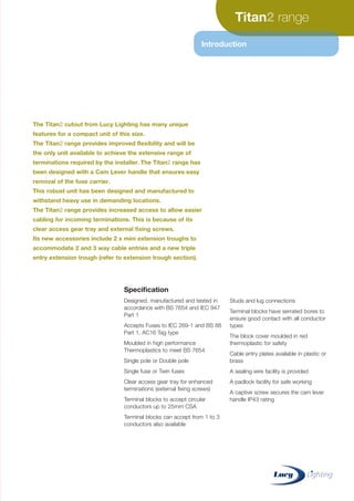 Titan range
Introduction
The Titan cutout from Lucy Lighting has many unique
features for a compact unit of this size.
The Titan range provides improved flexibility and will be
the only unit available to achieve the extensive range of
terminations required by the installer. The Titan range has
been designed with a Cam Lever handle that ensures easy
removal of the fuse carrier.
This robust unit has been designed and manufactured to
withstand heavy use in demanding locations.
The Titan range provides increased access to allow easier
cabling for incoming terminations. This is because of its
clear access gear tray and external fixing screws.
Its new accessories include 2 x mini extension troughs to
accommodate 2 and 3 way cable entries and a new triple
entry extension trough (refer to extension trough section).
Specification
Designed, manufactured and tested in
accordance with BS 7654 and IEC 947
Part 1
Accepts Fuses to IEC 269-1 and BS 88
Part 1, AC16 Tag type
Moulded in high performance
Thermoplastics to meet BS 7654
Single pole or Double pole
Single fuse or Twin fuses
Clear access gear tray for enhanced
terminations (external fixing screws)
Terminal blocks to accept circular
conductors up to 25mm CSA
Terminal blocks can accept from 1 to 3
conductors also available
Studs and lug connections
Terminal blocks have serrated bores to
ensure good contact with all conductor
types
The block cover moulded in red
thermoplastic for safety
Cable entry plates available in plastic or
brass
A sealing wire facility is provided
A padlock facility for safe working
A captive screw secures the cam lever
handle IP43 rating
CABLE JOINTS, CABLE TERMINATIONS, CABLE GLANDS, CABLE CLEATS
FEEDER PILLARS, FUSE LINKS, ARC FLASH, CABLE ROLLERS, CUT-OUTS
11KV 33KV CABLE JOINTS & CABLE TERMINATIONS
FURSE EARTHING
www.cablejoints.co.uk
Thorne and Derrick UK
Tel 0044 191 490 1547 Fax 0044 191 477 5371
Tel 0044 117 977 4647 Fax 0044 117 9775582
 