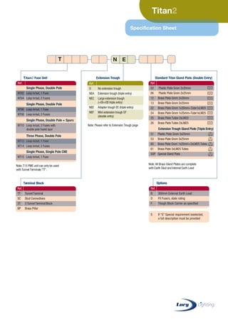 Titan
Specification Sheet
Ref.
Single Phase, Double Pole
NT02 Loop in/out, 1 Fuse
NT04 Loop in/out, 2 Fuses
Extension Trough Gland Plate (Triple Entry)
51 Plastic Plate Grom 3x25mm
53 Brass Plate Grom 3x25mm
60 Brass Plate Grom 1x20mm+2xLM25 Tubes
61 Brass Plate 3xLM25 Tubes
SGP Special Gland Plate
Single Phase, Double Pole
NT06 Loop in/out, 1 Fuse
NT08 Loop in/out, 2 Fuses
Single Phase, Double Pole + Spurs
NT10 Loop in/out, 2 Fuses with
double pole fused spur
Three Phase, Double Pole
NT12 Loop in/out, 1 Fuse
NT14 Loop in/out, 2 Fuses
Single Phase, Single Pole CNE
NT15 Loop in/out, 1 Fuse
Ref.
02 Plastic Plate Grom 2x20mm
06 Plastic Plate Grom 2x25mm
12 Brass Plate Grom 2x20mm
13 Brass Plate Grom 2x25mm
22 Brass Plate Grom 1x20mm+Tube1xLM20
24 Brass Plate Grom 1x25mm+Tube1xLM25
25 Brass Plate Tubes 2xLM20
26 Brass Plate Tubes 2xLM25
Titan Fuse Unit
Terminal Block
Extension Trough Standard Titan Gland Plate (Double Entry)
Note: Please refer to Extension Trough page
Note:T15 PME unit can only be used
withTunnel Terminals ‘TT’.
Note:All Brass Gland Plates are complete
with Earth Stud and Internal Earth Lead
T
Ref.
TT TunnelTerminal
SC Stud Connections
3T 3 TunnelTerminalBlock
BP Brass Pillar
Options
Ref.
B 300mm External Earth Lead
D Fit Fuse/s, state rating
F Trough Block Carrier as specified
S If “S” Special requirement isselected,
a full description must be provided
Ref.
O No extension trough
NEA Extension trough (triple entry)
NEC Large extension trough
(=EA+EB triple entry)
NEE Adapter trough EE (triple entry)
NEF Mini extension trough EF
(double entry)
EN
CABLE JOINTS, CABLE TERMINATIONS, CABLE GLANDS, CABLE CLEATS
FEEDER PILLARS, FUSE LINKS, ARC FLASH, CABLE ROLLERS, CUT-OUTS
11KV 33KV CABLE JOINTS & CABLE TERMINATIONS
FURSE EARTHING
www.cablejoints.co.uk
Thorne and Derrick UK
Tel 0044 191 490 1547 Fax 0044 191 477 5371
Tel 0044 117 977 4647 Fax 0044 117 9775582
 